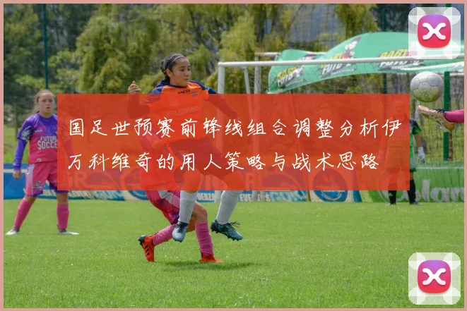 国足世预赛前锋线组合调整分析伊万科维奇的用人策略与战术思路