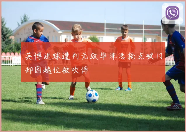 英博进球遭判无效毕津浩抢点破门却因越位被吹掉
