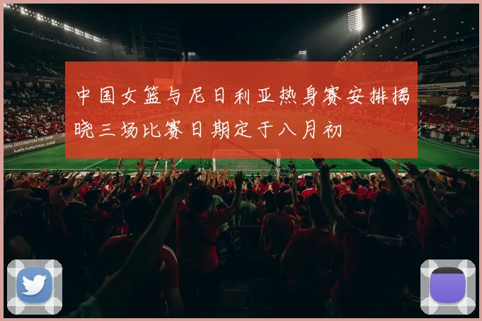 中国女篮与尼日利亚热身赛安排揭晓三场比赛日期定于八月初