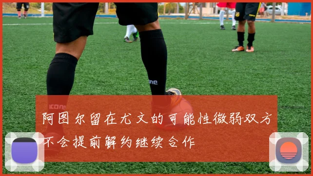 阿图尔留在尤文的可能性微弱双方不会提前解约继续合作