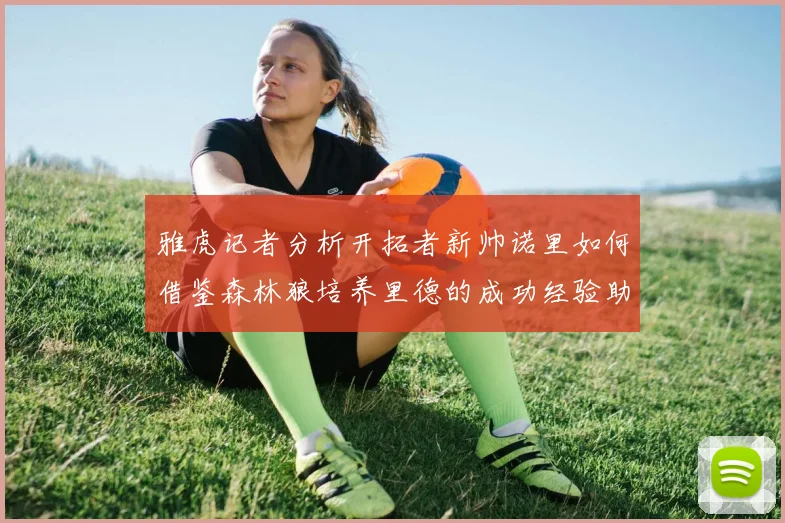 雅虎记者分析开拓者新帅诺里如何借鉴森林狼培养里德的成功经验助力杨瀚森