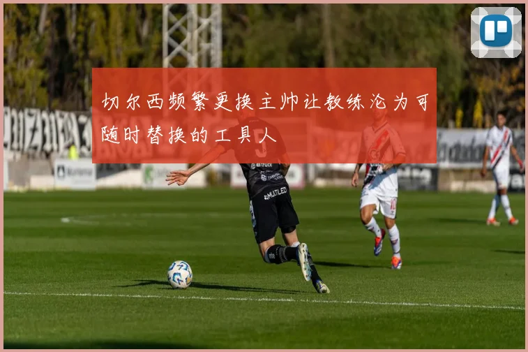 切尔西频繁更换主帅让教练沦为可随时替换的工具人