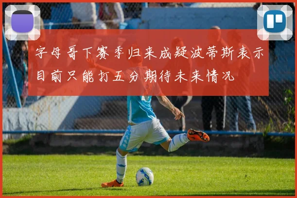 字母哥下赛季归来成疑波蒂斯表示目前只能打五分期待未来情况