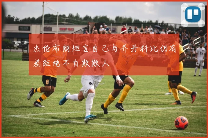 杰伦布朗坦言自己与乔丹科比仍有差距绝不自欺欺人