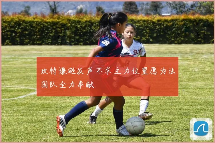 坎特谦逊发声不求主力位置愿为法国队全力奉献