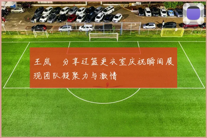 王岚嵚分享辽篮更衣室庆祝瞬间展现团队凝聚力与激情