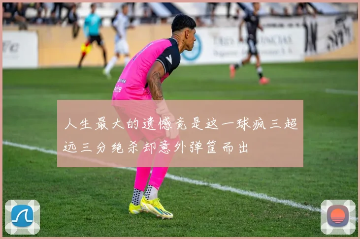 人生最大的遗憾竟是这一球疯三超远三分绝杀却意外弹筐而出