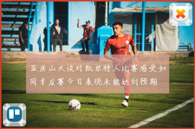 亚历山大谈对凯尔特人比赛感受如同季后赛今日表现未能达到预期